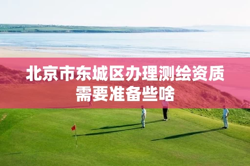 北京市东城区办理测绘资质需要准备些啥