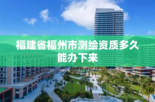 福建省福州市测绘资质多久能办下来 福建省福州市测绘资质多久能办下来