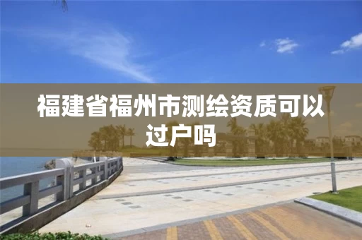 福建省福州市测绘资质可以过户吗 福建省福州市测绘资质可以过户吗