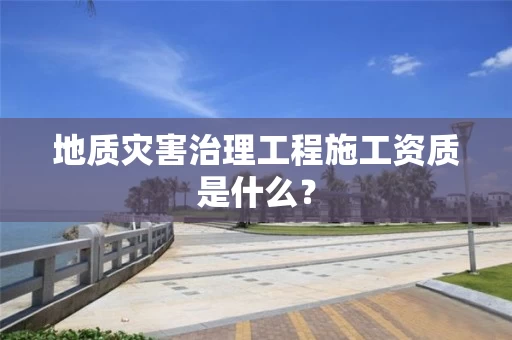 地质灾害治理工程施工资质是什么？