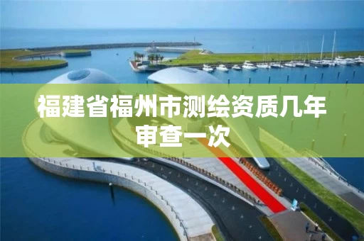 福建省福州市测绘资质几年审查一次
