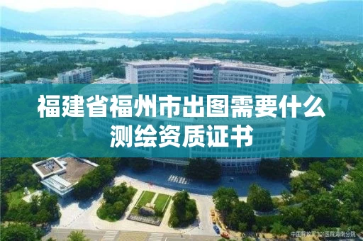 福建省福州市出图需要什么测绘资质证书 福建省福州市出图需要什么测绘资质证书