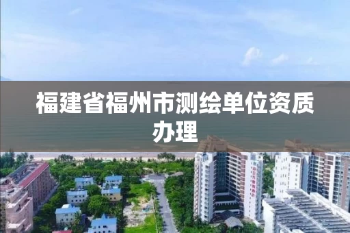 福建省福州市测绘单位资质办理 福建省福州市测绘单位资质办理
