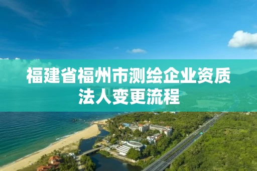 福建省福州市测绘企业资质法人变更流程 福建省福州市测绘企业资质法人变更流程