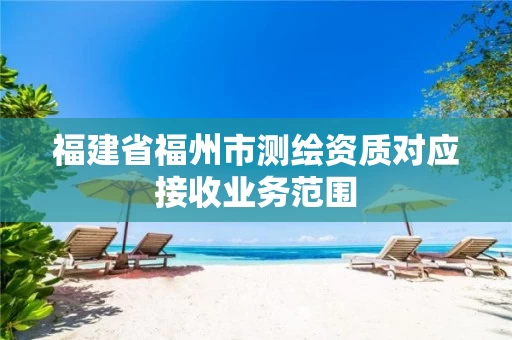 福建省福州市测绘资质对应接收业务范围 福建省福州市测绘资质对应接收业务范围