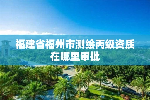 福建省福州市测绘丙级资质在哪里审批 福建省福州市测绘丙级资质在哪里审批