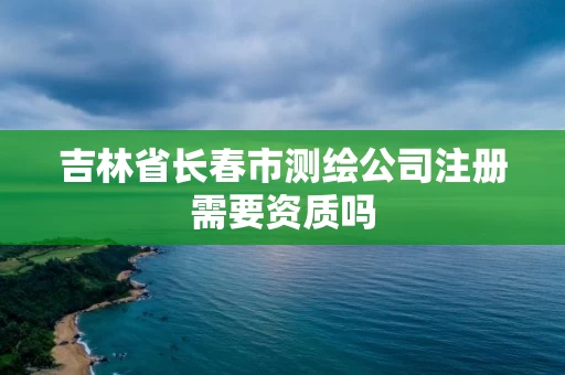吉林省长春市测绘公司注册需要资质吗