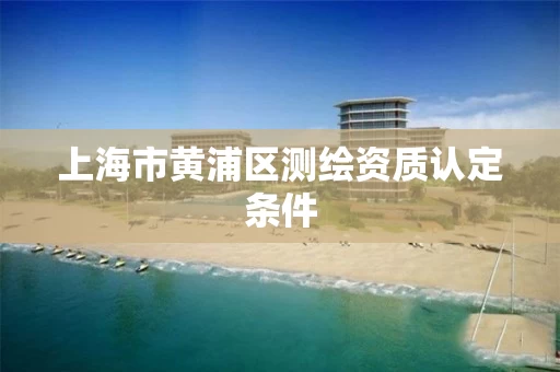 上海市黄浦区测绘资质认定条件 上海市黄浦区测绘资质认定条件