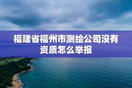 福建省福州市测绘公司没有资质怎么举报 福建省福州市测绘公司没有资质怎么举报