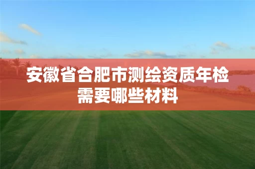 安徽省合肥市测绘资质年检需要哪些材料