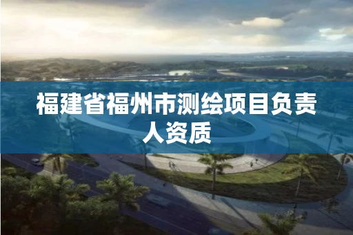福建省福州市测绘项目负责人资质 福建省福州市测绘项目负责人资质