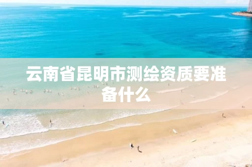 云南省昆明市测绘资质要准备什么