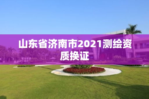 山东省济南市2021测绘资质换证 山东省济南市2021测绘资质换证