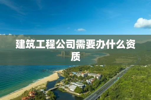 建筑工程公司需要办什么资质