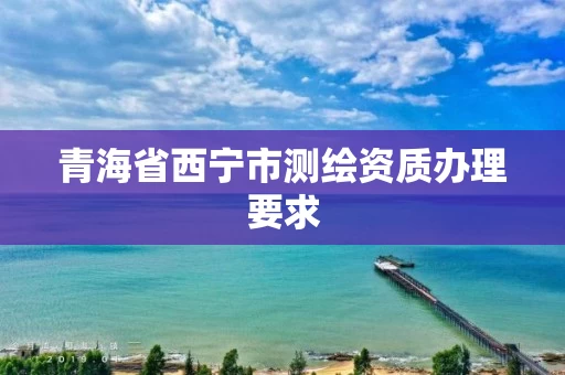 青海省西宁市测绘资质办理要求 青海省西宁市测绘资质办理要求