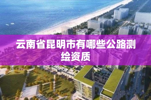 云南省昆明市有哪些公路测绘资质
