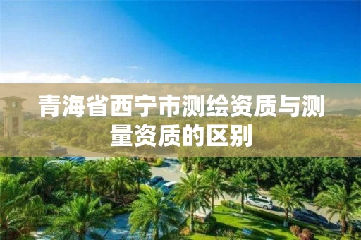 青海省西宁市测绘资质与测量资质的区别