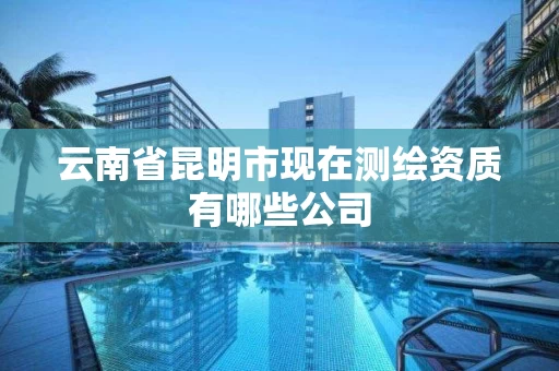 云南省昆明市现在测绘资质有哪些公司