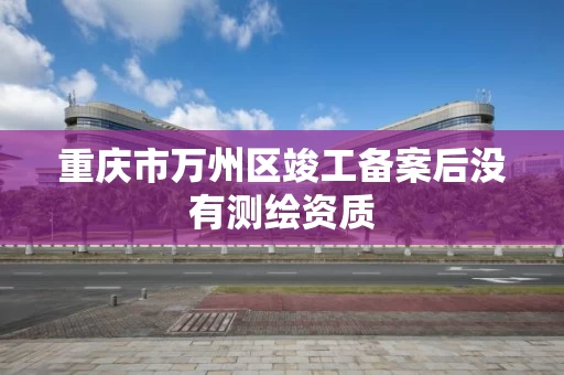重庆市万州区竣工备案后没有测绘资质 重庆市万州区竣工备案后没有测绘资质