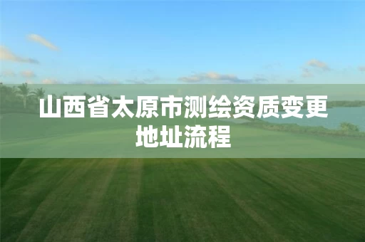 山西省太原市测绘资质变更地址流程 山西省太原市测绘资质变更地址流程