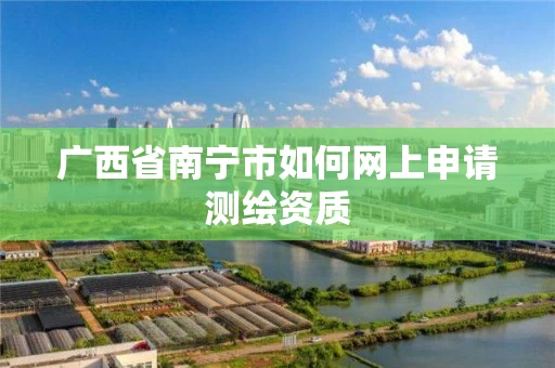 广西省南宁市如何网上申请测绘资质 广西省南宁市如何网上申请测绘资质