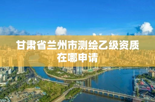 甘肃省兰州市测绘乙级资质在哪申请