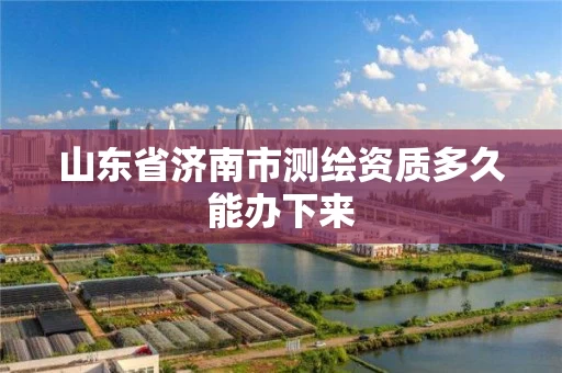 山东省济南市测绘资质多久能办下来 山东省济南市测绘资质多久能办下来