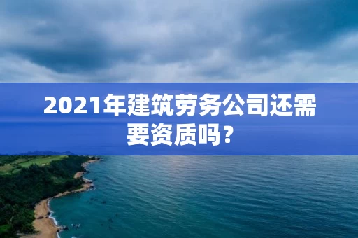 2021年建筑劳务公司还需要资质吗？