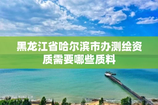 黑龙江省哈尔滨市办测绘资质需要哪些质料