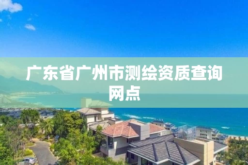 广东省广州市测绘资质查询网点 广东省广州市测绘资质查询网点