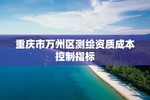 重庆市万州区测绘资质成本控制指标 重庆市万州区测绘资质成本控制指标