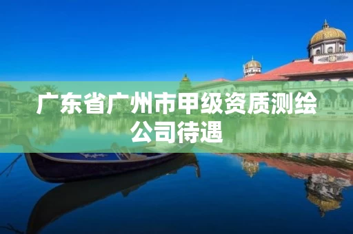 广东省广州市甲级资质测绘公司待遇