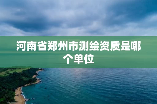 河南省郑州市测绘资质是哪个单位