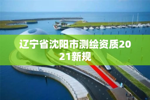辽宁省沈阳市测绘资质2021新规