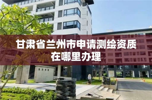 甘肃省兰州市申请测绘资质在哪里办理