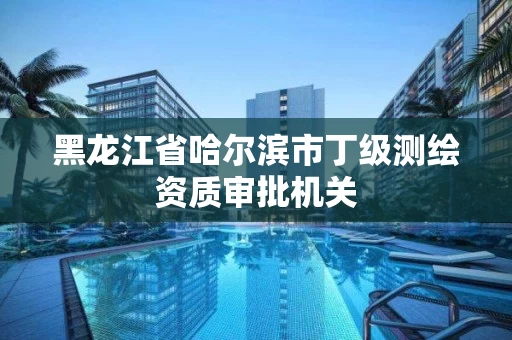 黑龙江省哈尔滨市丁级测绘资质审批机关