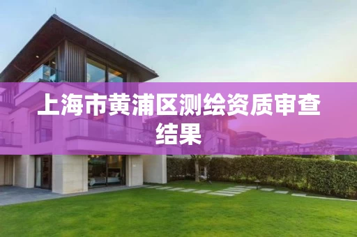 上海市黄浦区测绘资质审查结果 上海市黄浦区测绘资质审查结果