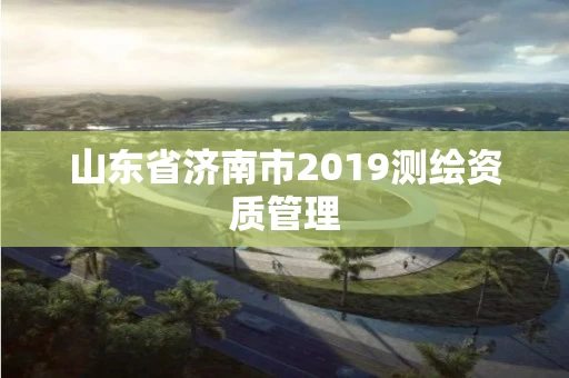 山东省济南市2019测绘资质管理 山东省济南市2019测绘资质管理