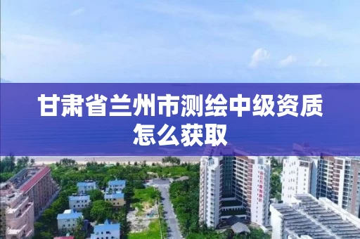 甘肃省兰州市测绘中级资质怎么获取 甘肃省兰州市测绘中级资质怎么获取