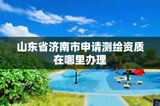 山东省济南市申请测绘资质在哪里办理 山东省济南市申请测绘资质在哪里办理