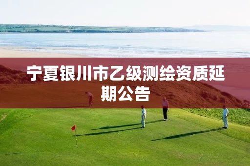 宁夏银川市乙级测绘资质延期公告 宁夏银川市乙级测绘资质延期公告