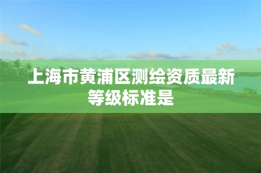上海市黄浦区测绘资质最新等级标准是