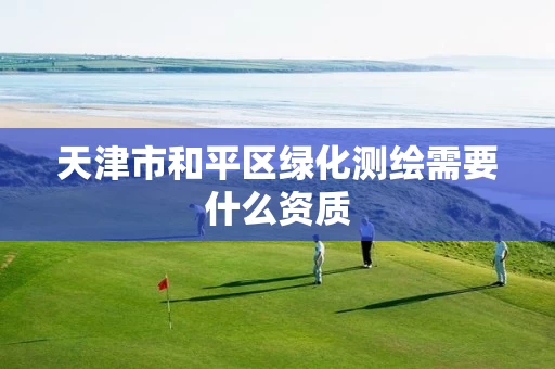 天津市和平区绿化测绘需要什么资质 天津市和平区绿化测绘需要什么资质