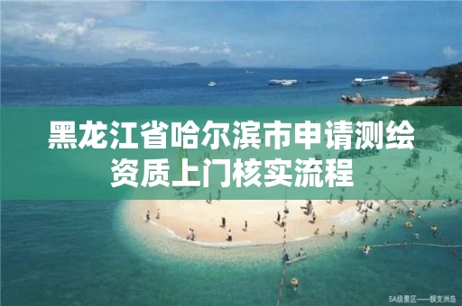 黑龙江省哈尔滨市申请测绘资质上门核实流程