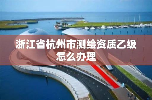浙江省杭州市测绘资质乙级怎么办理 浙江省杭州市测绘资质乙级怎么办理