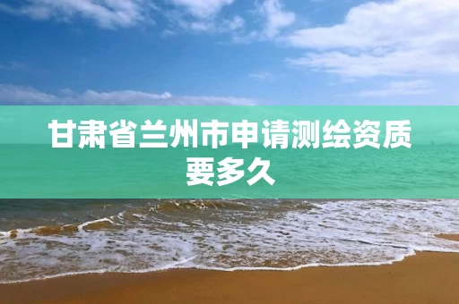 甘肃省兰州市申请测绘资质要多久
