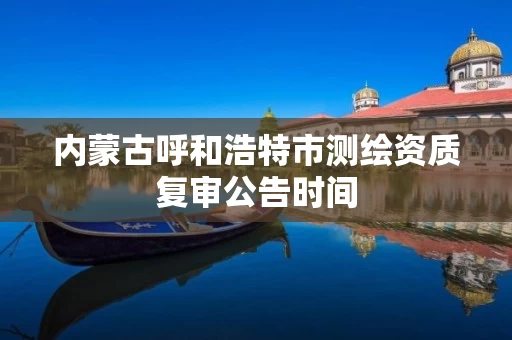 内蒙古呼和浩特市测绘资质复审公告时间