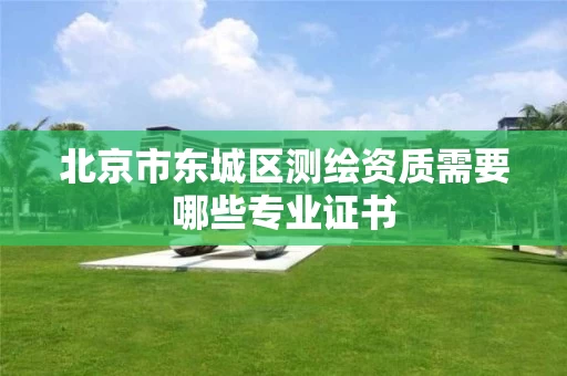 北京市东城区测绘资质需要哪些专业证书 北京市东城区测绘资质需要哪些专业证书