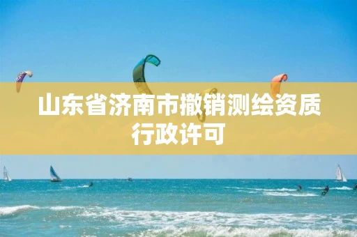 山东省济南市撤销测绘资质行政许可 山东省济南市撤销测绘资质行政许可