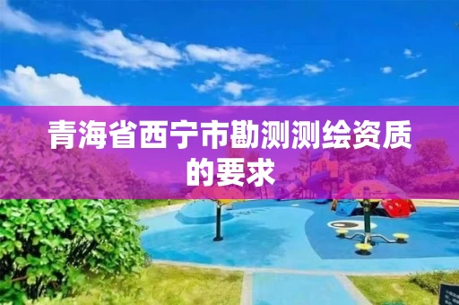 青海省西宁市勘测测绘资质的要求